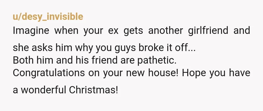u/desy_invisible Imagine when your ex gets another girlfriend and she asks him why you guys broke it off... Both him and his friend are pathetic. Congratulations on your new house!...