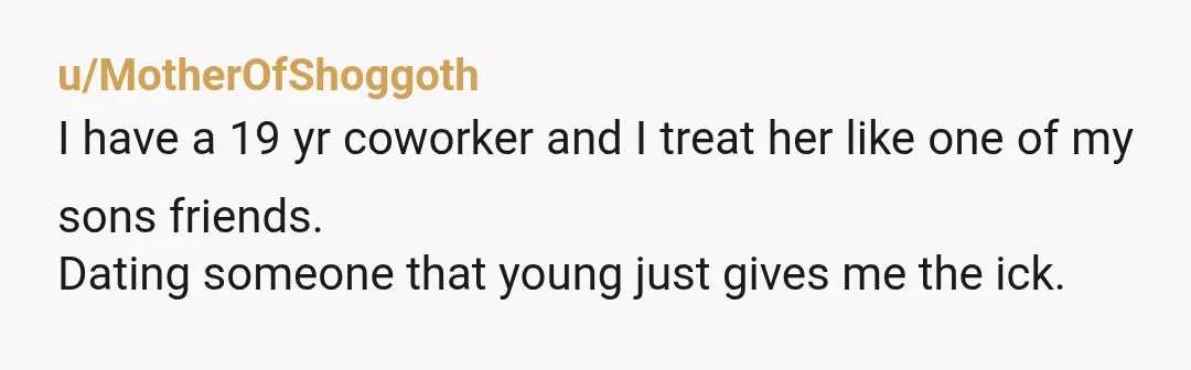 u/MotherOfShoggoth
I have a 19 yr coworker and I treat her like one of my sons friends.
Dating someone that young just gives me the ick.