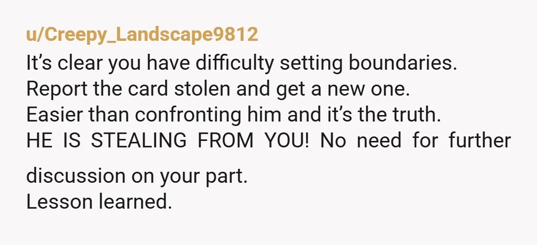 u/Creepy_Landscape9812 It’s clear you have difficulty setting boundaries. Report the card stolen and get a new one. Easier than confronting him and it’s the truth. HE IS STEALING FROM YOU!...