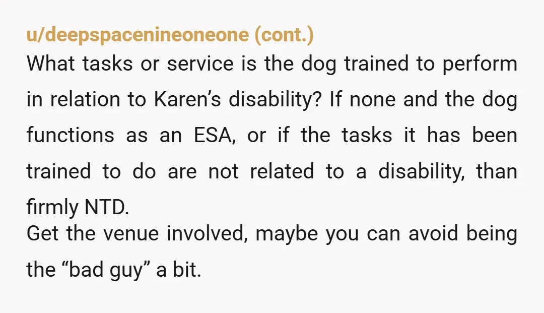 u/aliceinwonderlandiam There’s a difference between therapy/ emotional support animals and service animals. One is protected legally, the other does not qualify. Two questions can legally be asked by establishments: Is...