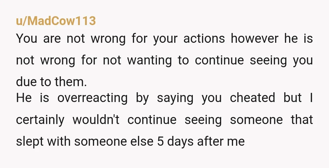 u/MadCow113 You are not wrong for your actions however he is not wrong for not wanting to continue seeing you due to them. He is overreacting by saying you cheated...