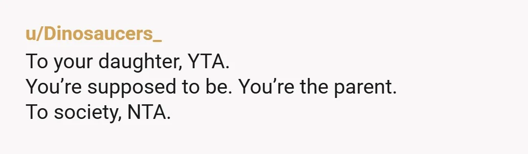u/Dinosaucers_
To your daughter, YTA.
You’re supposed to be. You’re the parent.
To society, NTA.