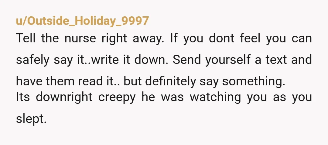 u/Outside_Holiday_9997 Tell the nurse right away. If you dont feel you can safely say it..write it down. Send yourself a text and have them read it.. but definitely say something....