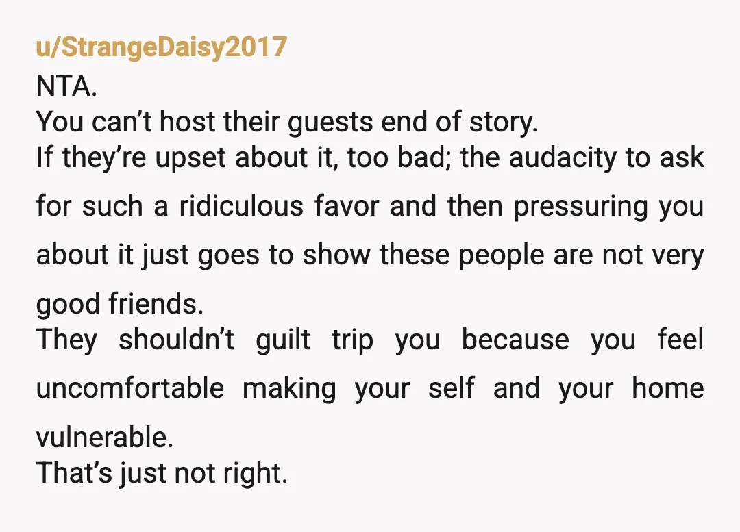 u/StrangeDaisy2017 NTA. You can’t host their guests end of story. If they’re upset about it, too bad; the audacity to ask for such a ridiculous favor and then pressuring you...