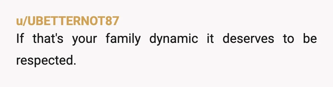 u/UBETTERNOT87
If that's your family dynamic it deserves to be respected.