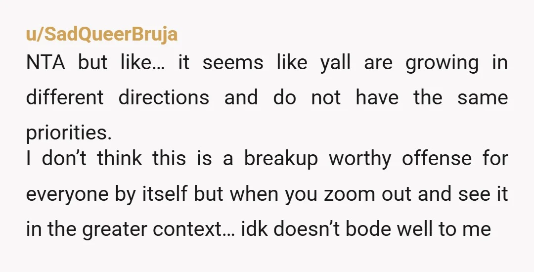 u/SadQueerBruja NTA but like… it seems like yall are growing in different directions and do not have the same priorities. I don’t think this is a breakup worthy offense for...
