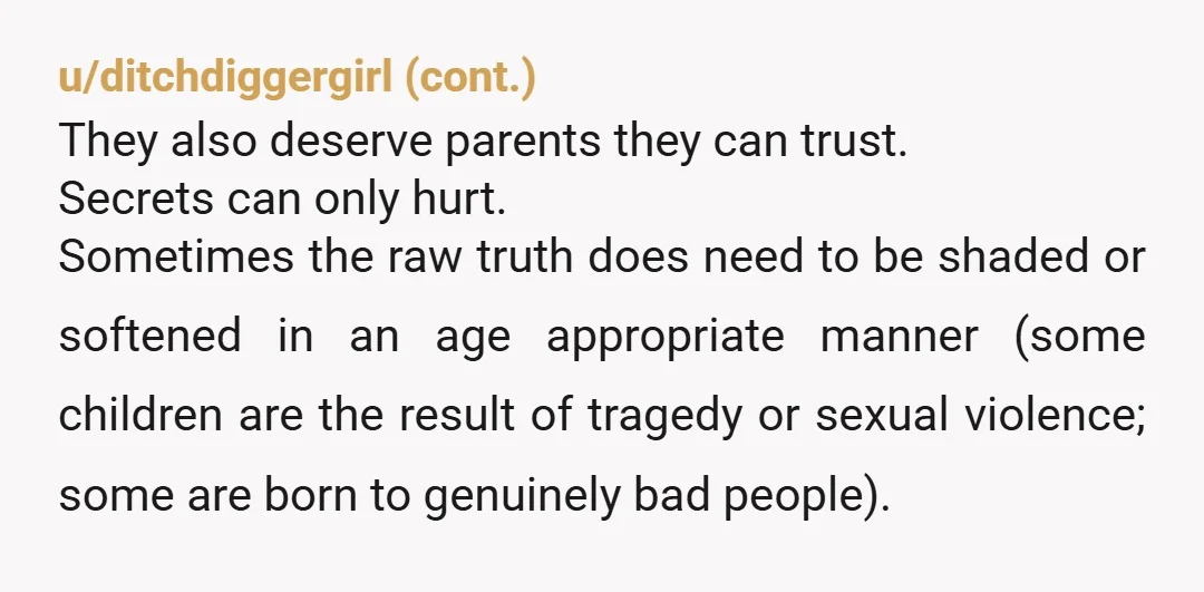 u/TexGrrl Whatever the circumstances, searching for/finding birthparents/learning these details is very hard to process. Many adoptees were the product of affairs, some of rape. Please ask your parents to help...
