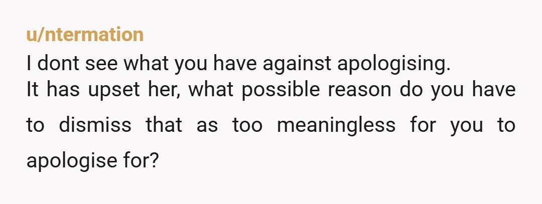 u/ntermation
I dont see what you have against apologising.
It has upset her, what possible reason do you have to dismiss that as too meaningless for you to apologise for?