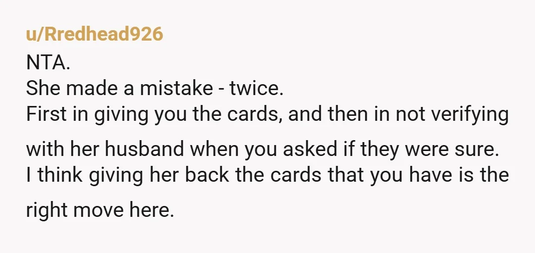 u/Rredhead926 NTA. She made a mistake - twice. First in giving you the cards, and then in not verifying with her husband when you asked if they were sure. I...