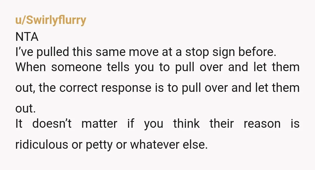 u/Swirlyflurry NTA I’ve pulled this same move at a stop sign before. When someone tells you to pull over and let them out, the correct response is to pull over...