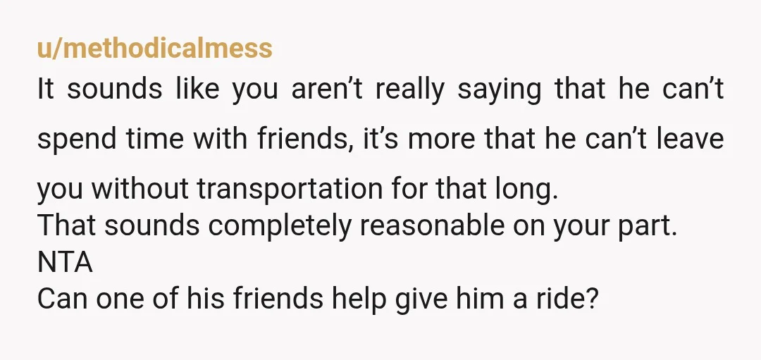 u/methodicalmess It sounds like you aren’t really saying that he can’t spend time with friends, it’s more that he can’t leave you without transportation for that long. That sounds completely...