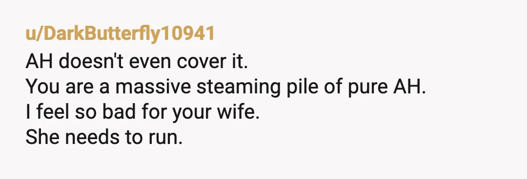 u/DarkButterfly10941
AH doesn't even cover it.
You are a massive steaming pile of pure AH.
I feel so bad for your wife.
She needs to run.