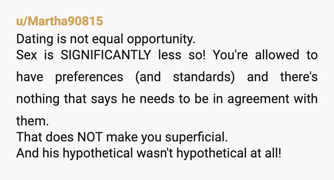 u/Martha90815 Dating is not equal opportunity. Sex is SIGNIFICANTLY less so! You're allowed to have preferences (and standards) and there's nothing that says he needs to be in agreement with...