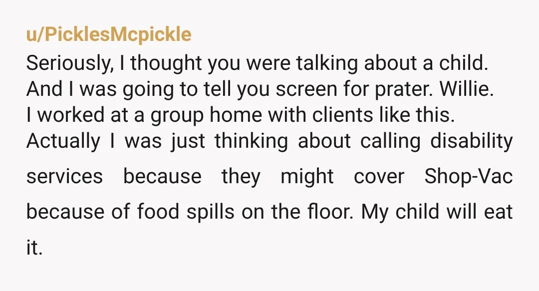 u/PicklesMcpickle Seriously, I thought you were talking about a child.   And I was going to tell you screen for prater. Willie.  I worked at a group home with clients like...