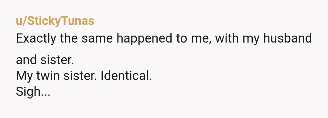 u/StickyTunas
Exactly the same happened to me, with my husband and sister.
My twin sister. Identical.
Sigh...