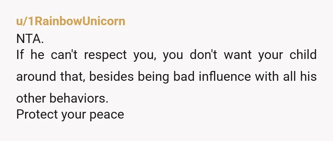 u/1RainbowUnicorn
NTA.
If he can't respect you, you don't want your child around that, besides being bad influence with all his other behaviors.
Protect your peace
