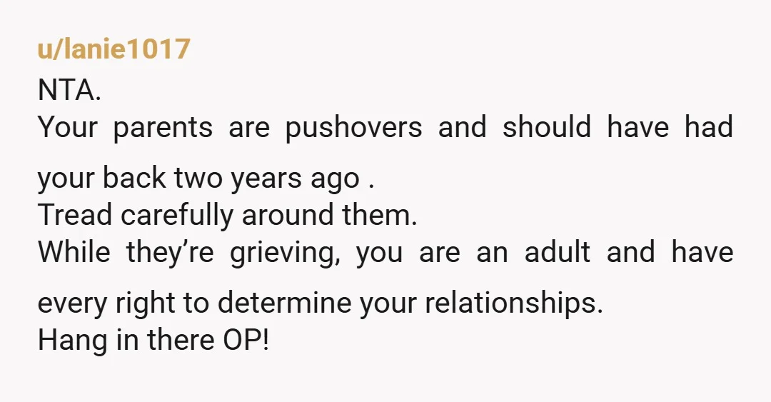 u/lanie1017 NTA. Your parents are pushovers and should have had your back two years ago . Tread carefully around them. While they’re grieving, you are an adult and have every...