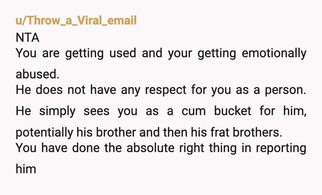 u/Throw_a_Viral_email NTA You are getting used and your getting emotionally abused. He does not have any respect for you as a person. He simply sees you as a cum bucket...
