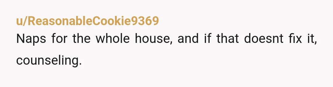 u/ReasonableCookie9369
Naps for the whole house, and if that doesnt fix it, counseling. 