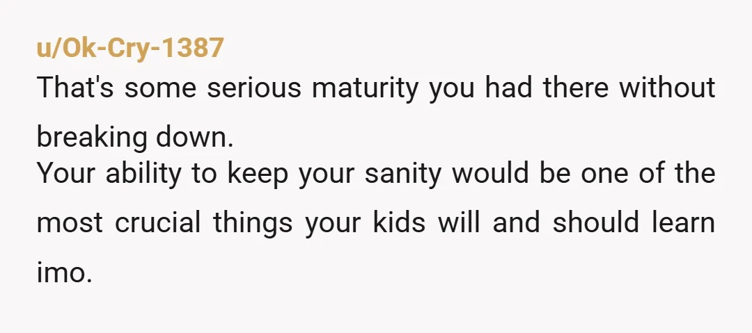 u/Ok-Cry-1387 That's some serious maturity you had there without breaking down. Your ability to keep your sanity would be one of the most crucial things your kids will and should...
