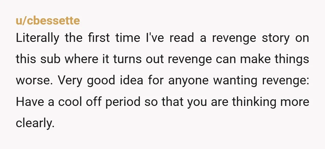 u/cbessette Literally the first time I've read a revenge story on this sub where it turns out revenge can make things worse. Very good idea for anyone wanting revenge: Have...