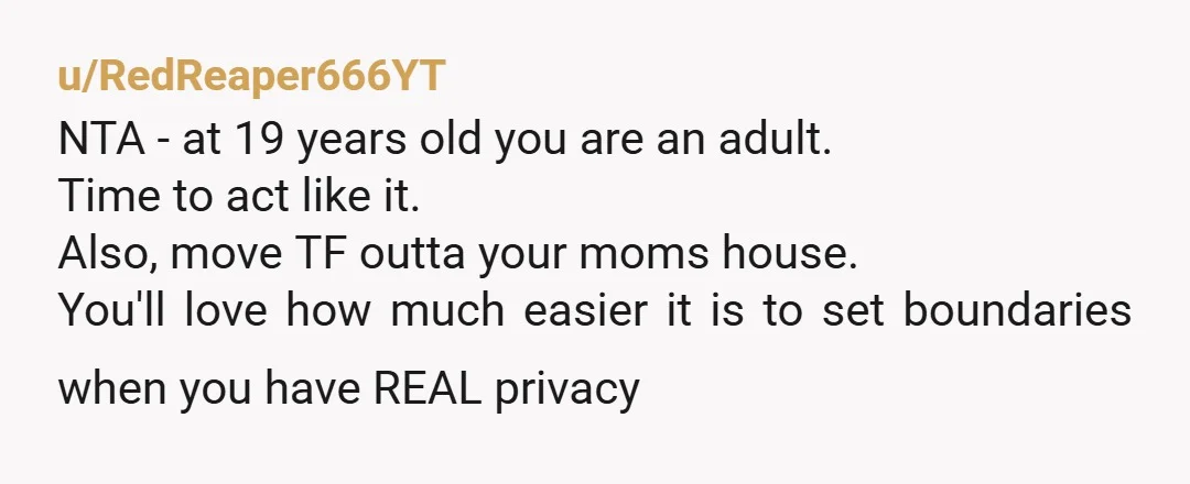 u/RedReaper666YT NTA - at 19 years old you are an adult. Time to act like it. Also, move TF outta your moms house. You'll love how much easier it is...
