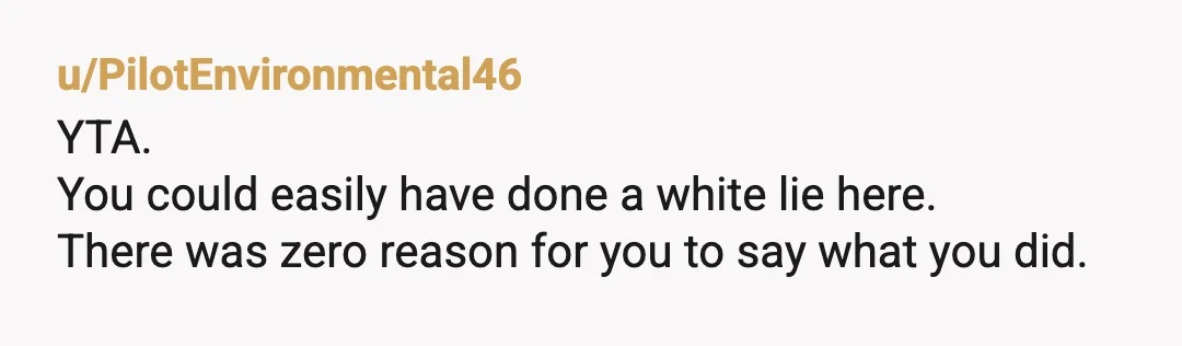 u/PilotEnvironmental46
YTA.
You could easily have done a white lie here.
There was zero reason for you to say what you did.