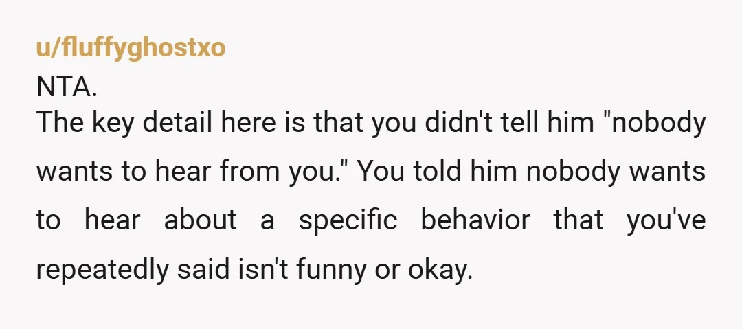 u/fluffyghostxo NTA. The key detail here is that you didn't tell him "nobody wants to hear from you." You told him nobody wants to hear about a specific behavior that...