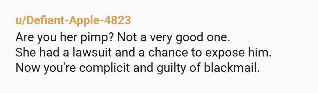u/Defiant-Apple-4823
Are you her pimp? Not a very good one.
She had a lawsuit and a chance to expose him.
Now you're complicit and guilty of blackmail.