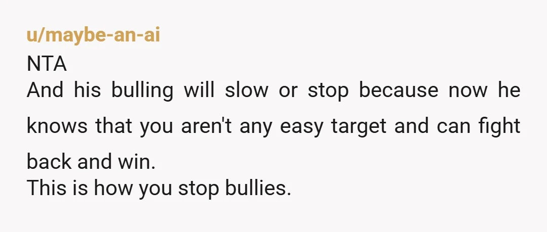 u/maybe-an-ai NTA And his bulling will slow or stop because now he knows that you aren't any easy target and can fight back and win. This is how you stop...