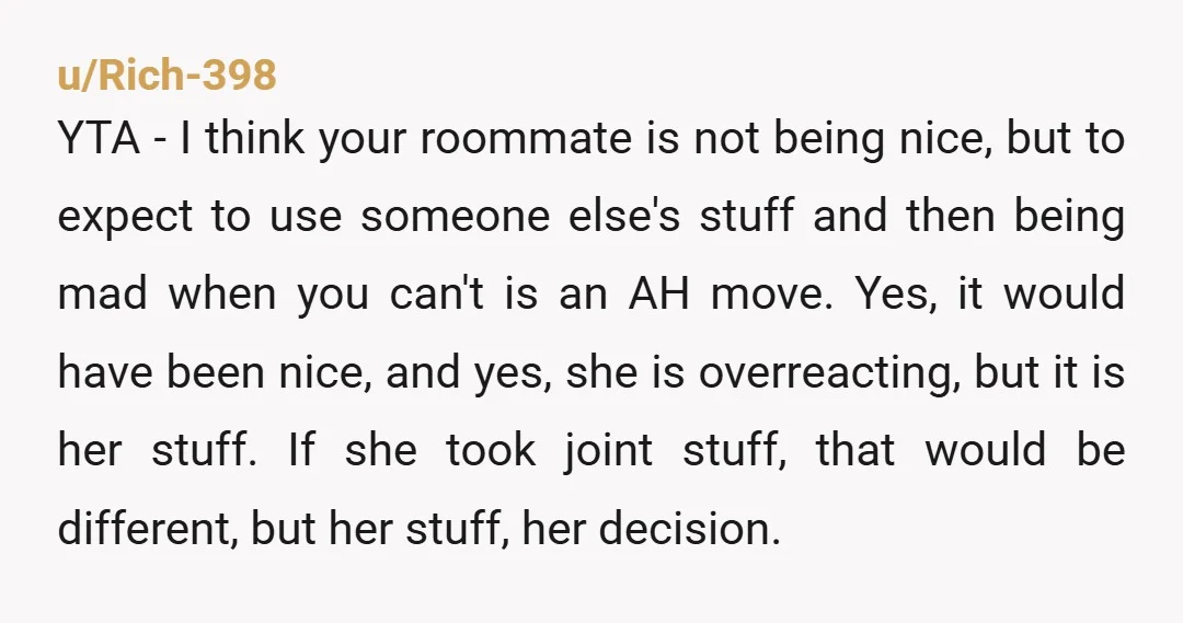 u/Rich-398 YTA - I think your roommate is not being nice, but to expect to use someone else's stuff and then being mad when you can't is an AH move....