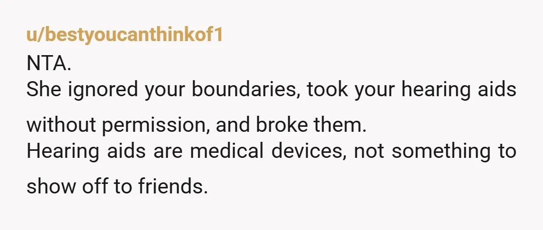 u/bestyoucanthinkof1
NTA.
She ignored your boundaries, took your hearing aids without permission, and broke them.
Hearing aids are medical devices, not something to show off to friends.