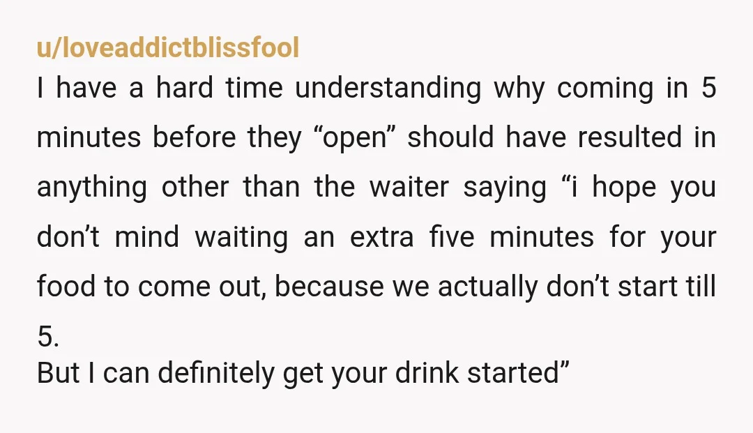 u/loveaddictblissfool I have a hard time understanding why coming in 5 minutes before they “open” should have resulted in anything other than the waiter saying “i hope you don’t mind...