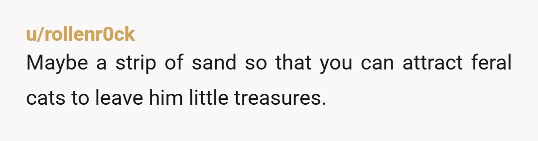 u/rollenr0ck
Maybe a strip of sand so that you can attract feral cats to leave him little treasures.