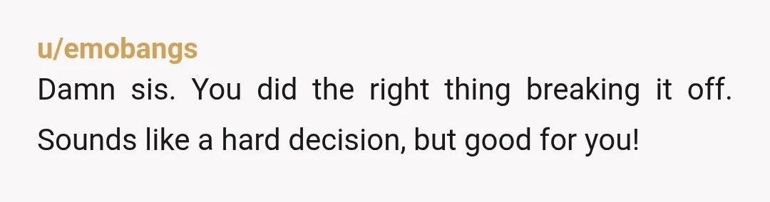 u/emobangs
Damn sis. You did the right thing breaking it off. Sounds like a hard decision, but good for you!