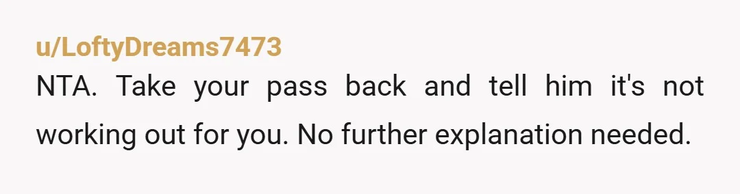 u/LoftyDreams7473
NTA. Take your pass back and tell him it's not working out for you. No further explanation needed.