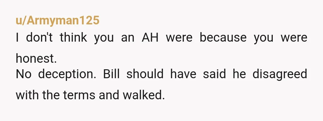 u/Armyman125
I don't think you an AH were because you were honest.
No deception. Bill should have said he disagreed with the terms and walked.