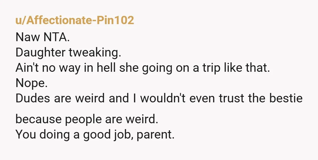 u/Affectionate-Pin102 Naw NTA. Daughter tweaking. Ain't no way in hell she going on a trip like that. Nope. Dudes are weird and I wouldn't even trust the bestie because people...
