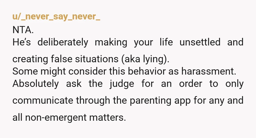 u/_never_say_never_ NTA. He’s deliberately making your life unsettled and creating false situations (aka lying). Some might consider this behavior as harassment. Absolutely ask the judge for an order to only...