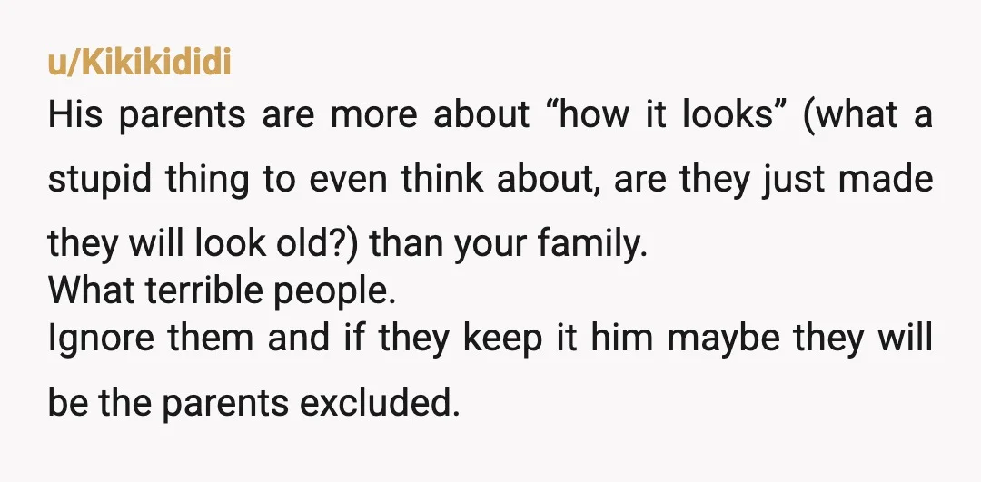 u/Kikikididi His parents are more about “how it looks” (what a stupid thing to even think about, are they just made they will look old?) than your family. What terrible...