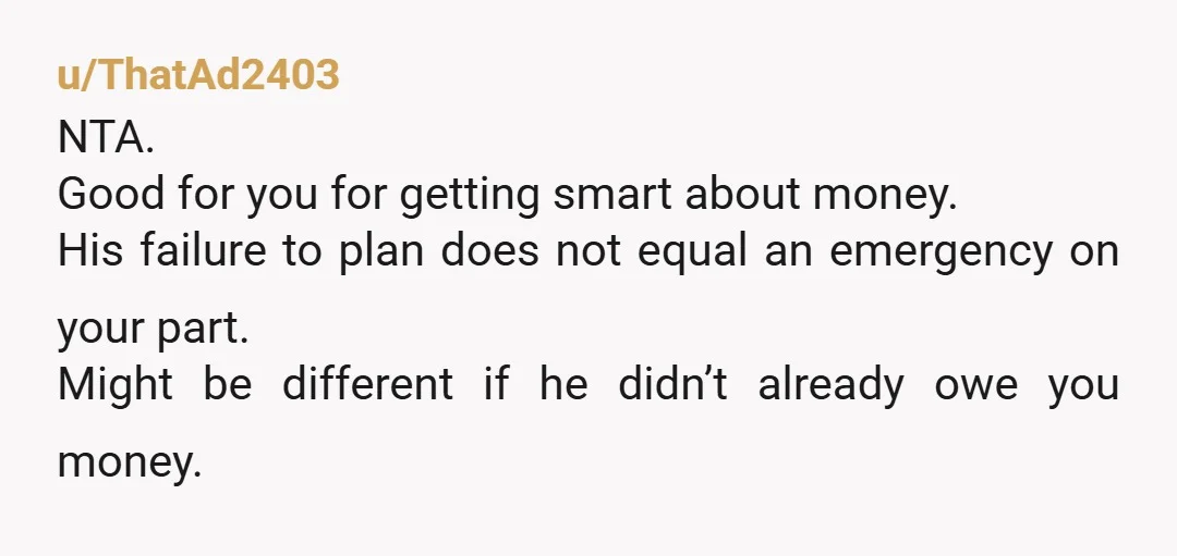 u/ThatAd2403 NTA. Good for you for getting smart about money. His failure to plan does not equal an emergency on your part. Might be different if he didn’t already owe...