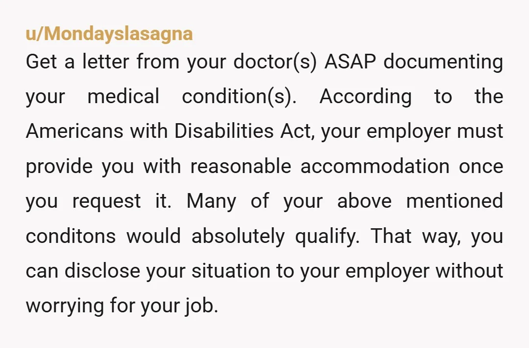 u/Mondayslasagna Get a letter from your doctor(s) ASAP documenting your medical condition(s). According to the Americans with Disabilities Act, your employer must provide you with reasonable accommodation once you request...