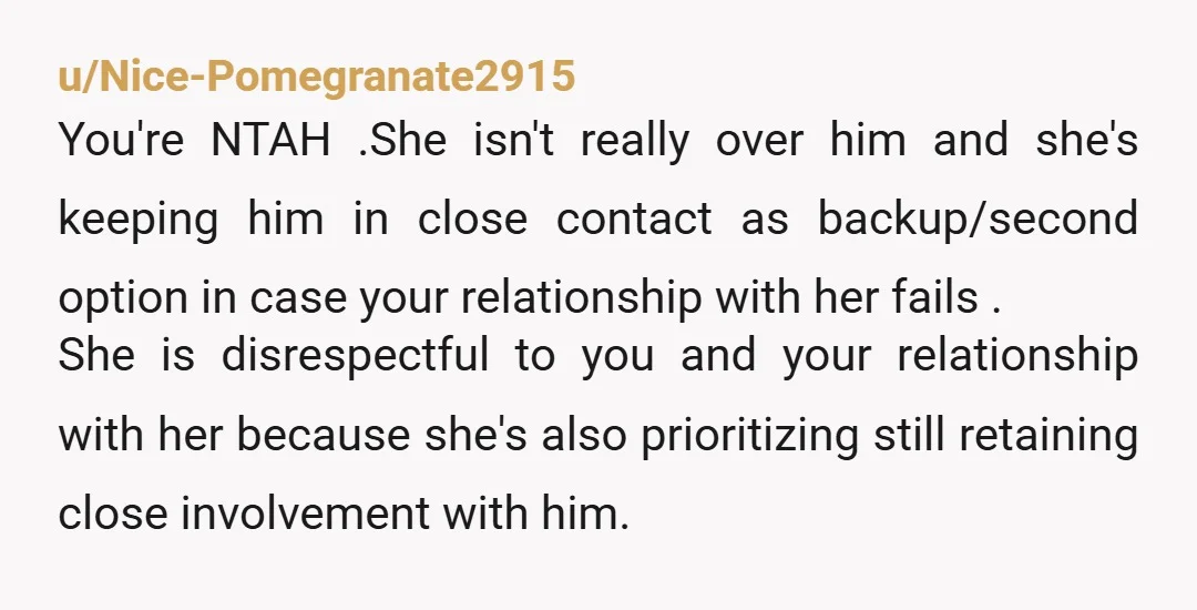 u/Nice-Pomegranate2915 You're NTAH .She isn't really over him and she's keeping him in close contact as backup/second option in case your relationship with her fails . She is disrespectful to...