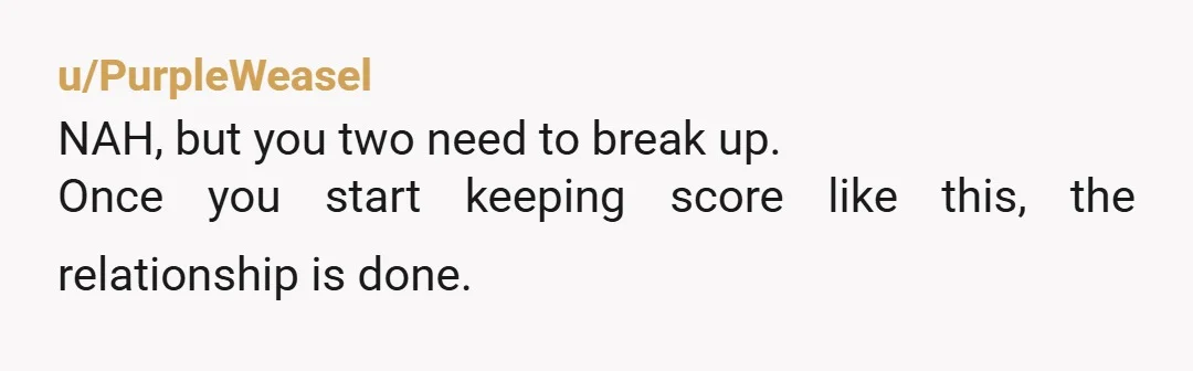 u/PurpleWeasel
NAH, but you two need to break up.
Once you start keeping score like this, the relationship is done.