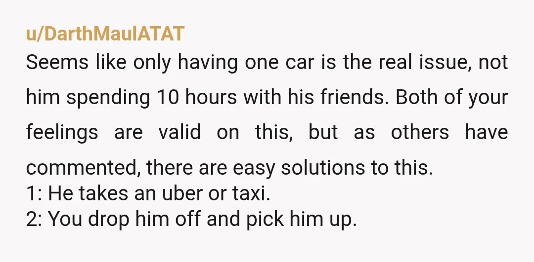 u/DarthMaulATAT Seems like only having one car is the real issue, not him spending 10 hours with his friends. Both of your feelings are valid on this, but as others...