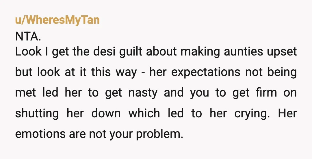 u/WheresMyTan NTA. Look I get the desi guilt about making aunties upset but look at it this way - her expectations not being met led her to get nasty and...