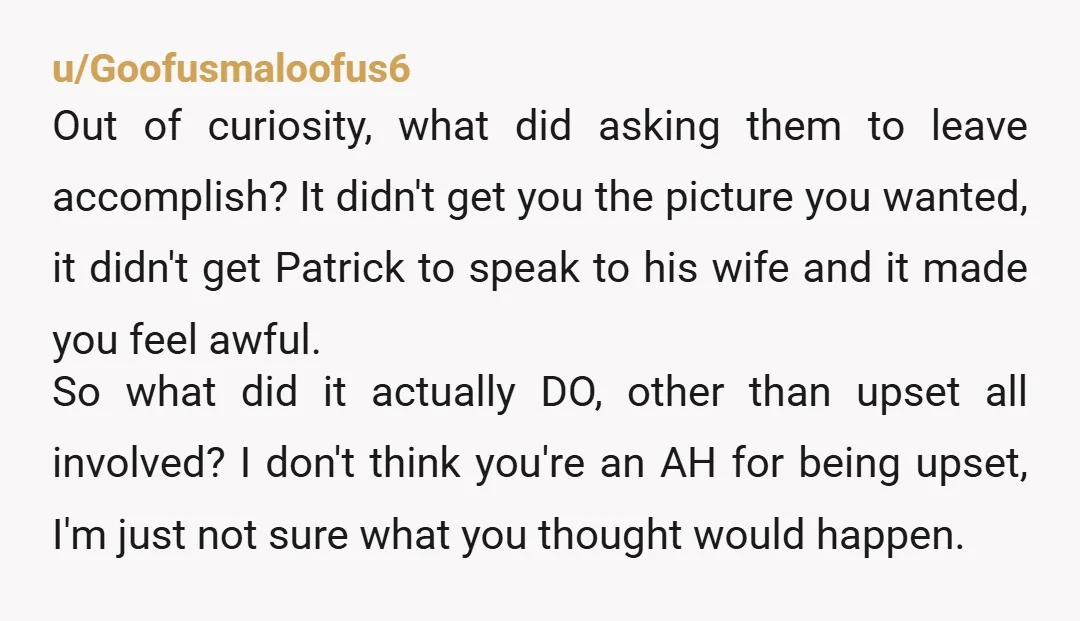 u/Goofusmaloofus6 Out of curiosity, what did asking them to leave accomplish? It didn't get you the picture you wanted, it didn't get Patrick to speak to his wife and it...