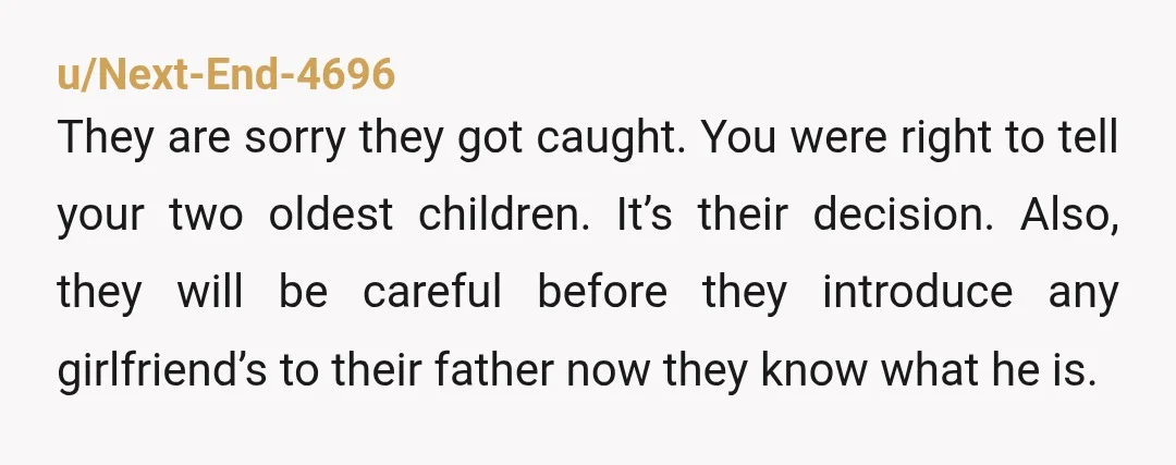u/Next-End-4696 They are sorry they got caught. You were right to tell your two oldest children. It’s their decision. Also, they will be careful before they introduce any girlfriend’s to...