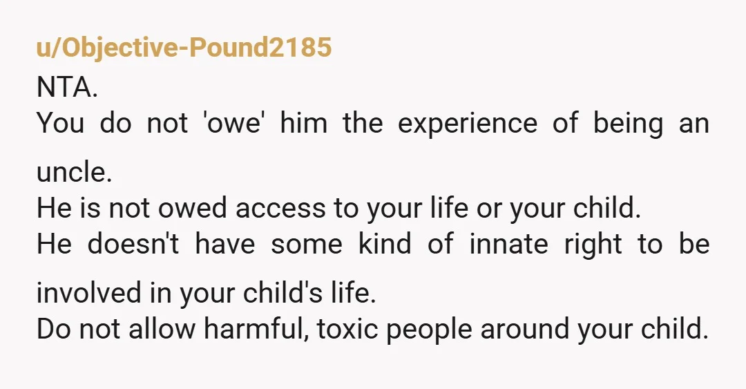 u/Objective-Pound2185 NTA. You do not 'owe' him the experience of being an uncle. He is not owed access to your life or your child. He doesn't have some kind of...