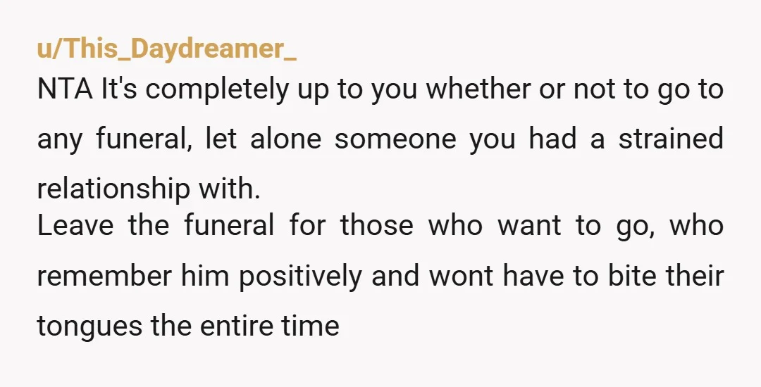 u/This_Daydreamer_ NTA It's completely up to you whether or not to go to any funeral, let alone someone you had a strained relationship with. Leave the funeral for those who...